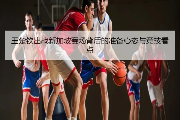 王楚钦出战新加坡赛场背后的准备心态与竞技看点