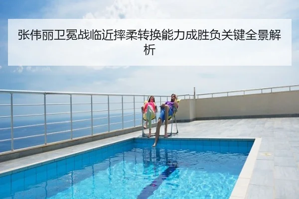 张伟丽卫冕战临近摔柔转换能力成胜负关键全景解析