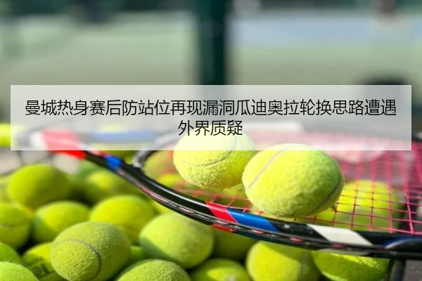曼城热身赛后防站位再现漏洞瓜迪奥拉轮换思路遭遇外界质疑