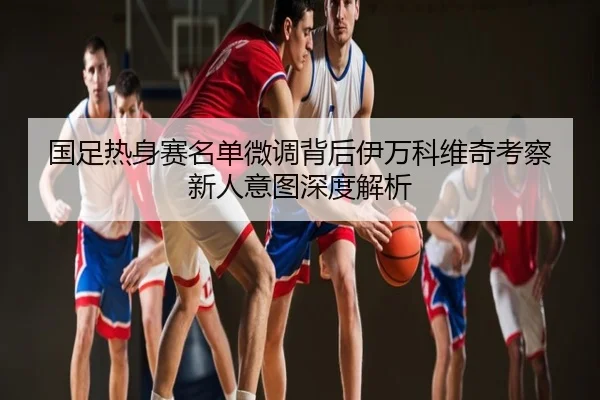 国足热身赛名单微调背后伊万科维奇考察新人意图深度解析
