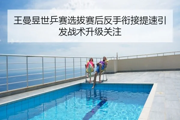 王曼昱世乒赛选拔赛后反手衔接提速引发战术升级关注