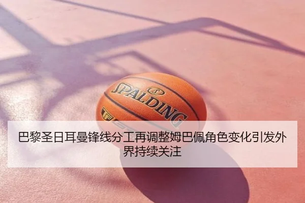 巴黎圣日耳曼锋线分工再调整姆巴佩角色变化引发外界持续关注