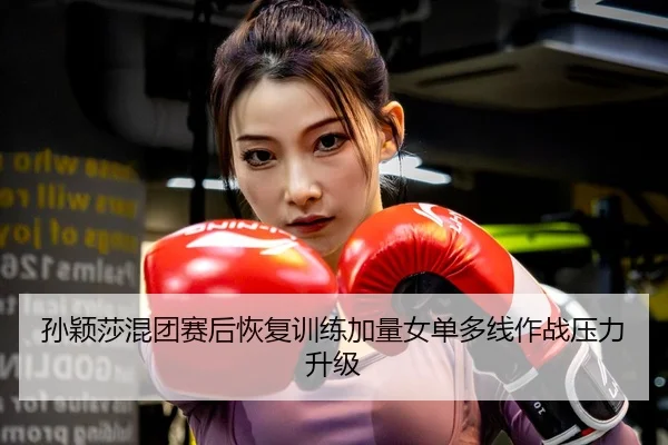 孙颖莎混团赛后恢复训练加量女单多线作战压力升级