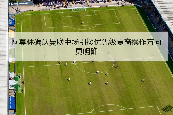 阿莫林确认曼联中场引援优先级夏窗操作方向更明确