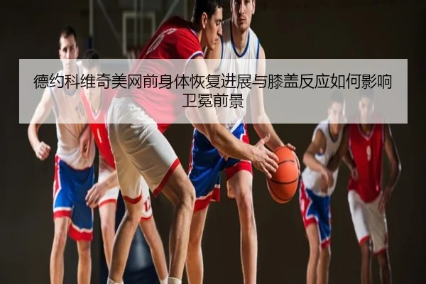 德约科维奇美网前身体恢复进展与膝盖反应如何影响卫冕前景