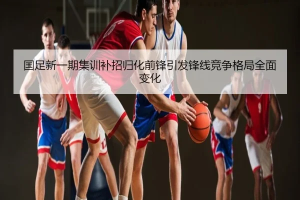 国足新一期集训补招归化前锋引发锋线竞争格局全面变化