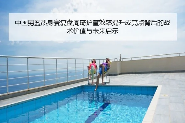 中国男篮热身赛复盘周琦护筐效率提升成亮点背后的战术价值与未来启示