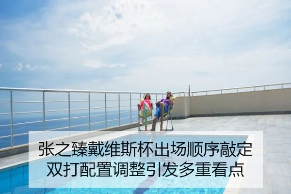 张之臻戴维斯杯出场顺序敲定 双打配置调整引发多重看点
