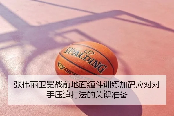 张伟丽卫冕战前地面缠斗训练加码应对对手压迫打法的关键准备