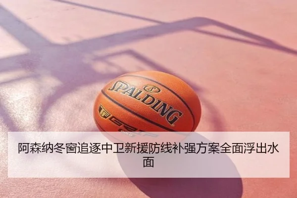 阿森纳冬窗追逐中卫新援防线补强方案全面浮出水面